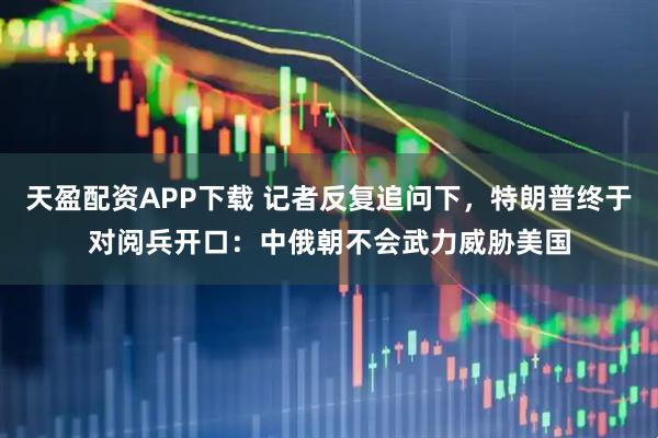 天盈配资APP下载 记者反复追问下，特朗普终于对阅兵开口：中俄朝不会武力威胁美国