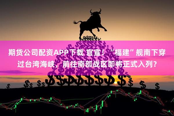 期货公司配资APP下载 官宣！“福建”舰南下穿过台湾海峡，前往南部战区即将正式入列？
