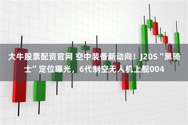 大牛股票配资官网 空中装备新动向！J20S“黑骑士”定位曝光，6代制空无人机上舰004