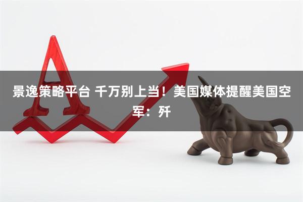 景逸策略平台 千万别上当！美国媒体提醒美国空军：歼