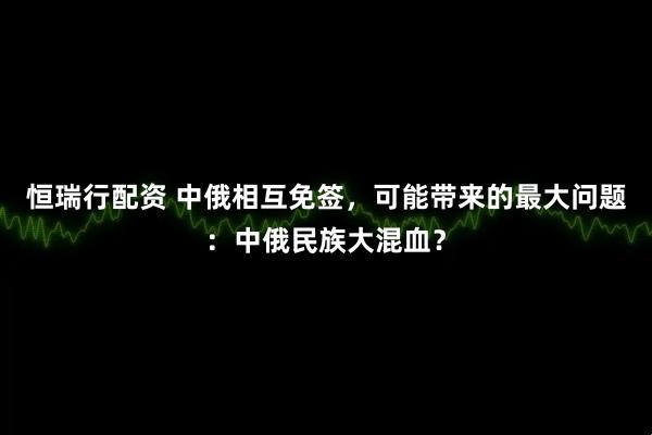 恒瑞行配资 中俄相互免签，可能带来的最大问题：中俄民族大混血？