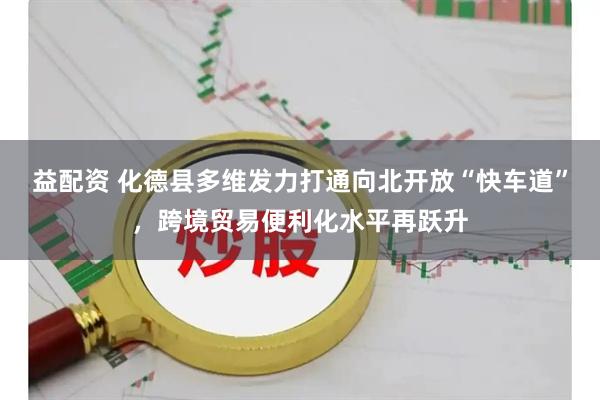 益配资 化德县多维发力打通向北开放“快车道”，跨境贸易便利化水平再跃升