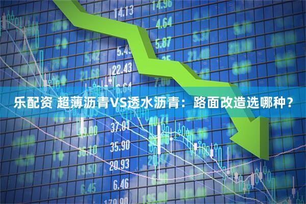 乐配资 超薄沥青VS透水沥青：路面改造选哪种？