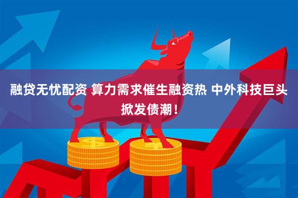 融贷无忧配资 算力需求催生融资热 中外科技巨头掀发债潮！