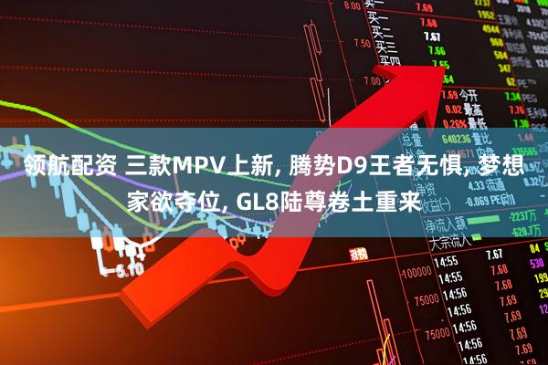 领航配资 三款MPV上新, 腾势D9王者无惧, 梦想家欲夺位, GL8陆尊卷土重来
