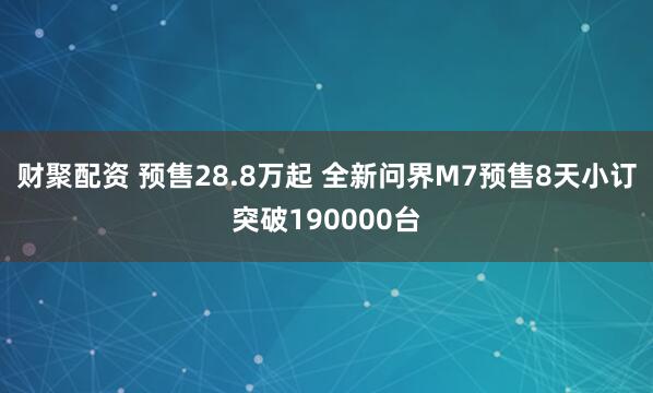 财聚配资 预售28.8万起 全新问界M7预售8天小订突破190000台