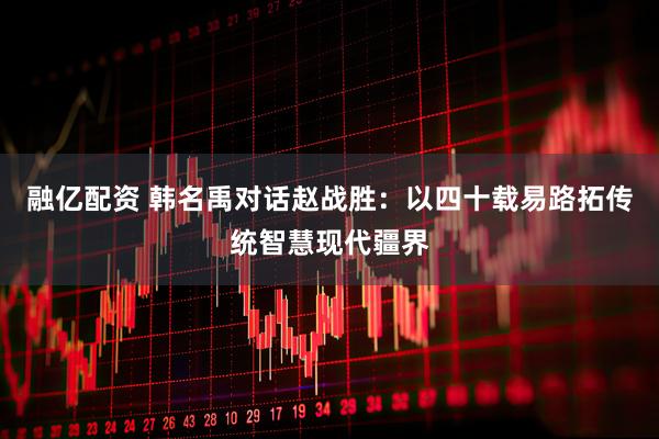 融亿配资 韩名禹对话赵战胜：以四十载易路拓传统智慧现代疆界