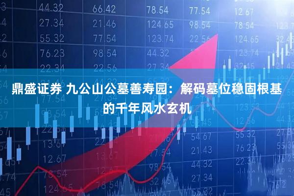 鼎盛证券 九公山公墓善寿园：解码墓位稳固根基的千年风水玄机