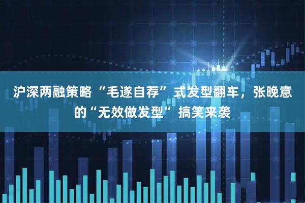 沪深两融策略 “毛遂自荐” 式发型翻车，张晚意的“无效做发型” 搞笑来袭