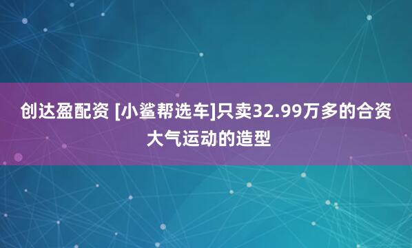 创达盈配资 [小鲨帮选车]只卖32.99万多的合资 大气运动的造型
