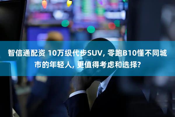 智信通配资 10万级代步SUV, 零跑B10懂不同城市的年轻人, 更值得考虑和选择?