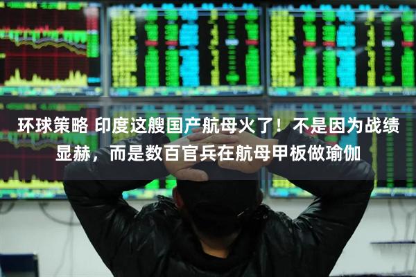 环球策略 印度这艘国产航母火了！不是因为战绩显赫，而是数百官兵在航母甲板做瑜伽