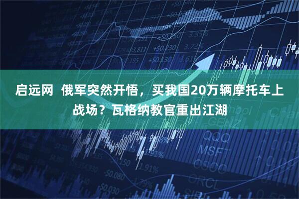 启远网  俄军突然开悟，买我国20万辆摩托车上战场？瓦格纳教官重出江湖