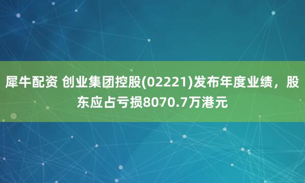 犀牛配资 创业集团控股(02221)发布年度业绩，股东应占亏损8070.7万港元