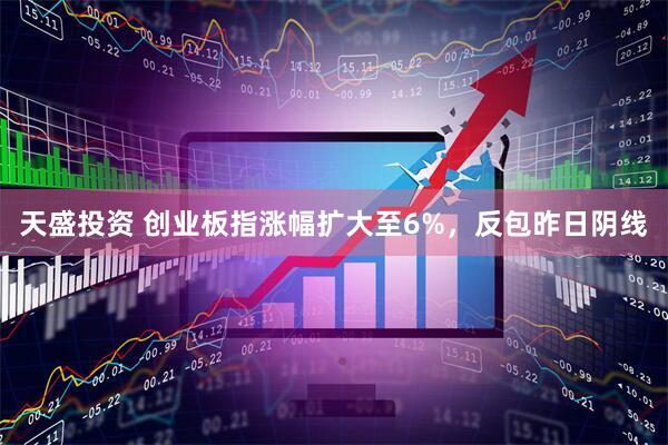 天盛投资 创业板指涨幅扩大至6%，反包昨日阴线