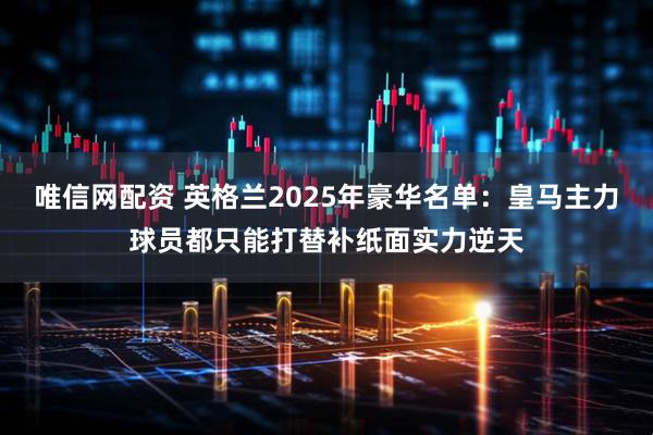唯信网配资 英格兰2025年豪华名单：皇马主力球员都只能打替补纸面实力逆天