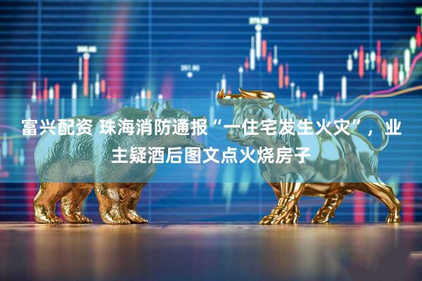 富兴配资 珠海消防通报“一住宅发生火灾”，业主疑酒后图文点火烧房子