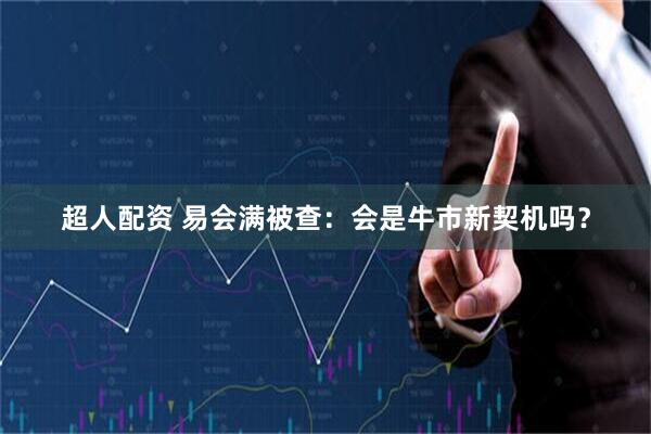 超人配资 易会满被查：会是牛市新契机吗？