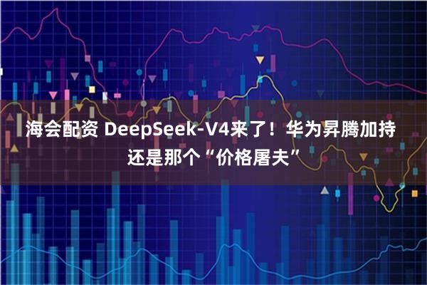海会配资 DeepSeek-V4来了！华为昇腾加持 还是那个“价格屠夫”